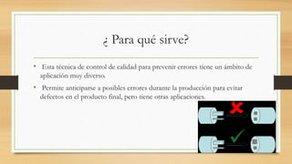 ¿ Para qué sirve?
• Esta técnica de control de calidad para prevenir errores tiene un ámbito de
aplicación muy diverso.
• Permite anticiparse a posibles errores durante la producción para evitar
defectos en el producto final, pero tiene otras aplicaciones.
