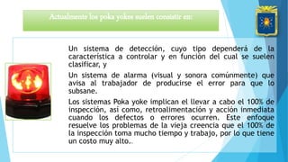 Un sistema de detección, cuyo tipo dependerá de la
característica a controlar y en función del cual se suelen
clasificar, y
Un sistema de alarma (visual y sonora comúnmente) que
avisa al trabajador de producirse el error para que lo
subsane.
Los sistemas Poka yoke implican el llevar a cabo el 100% de
inspección, así como, retroalimentación y acción inmediata
cuando los defectos o errores ocurren. Este enfoque
resuelve los problemas de la vieja creencia que el 100% de
la inspección toma mucho tiempo y trabajo, por lo que tiene
un costo muy alto..
Actualmente los poka yokes suelen consistir en:
 