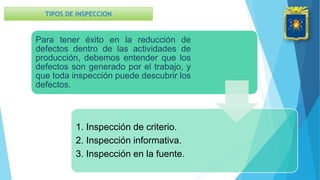 Para tener éxito en la reducción de
defectos dentro de las actividades de
producción, debemos entender que los
defectos son generado por el trabajo, y
que toda inspección puede descubrir los
defectos.
1. Inspección de criterio.
2. Inspección informativa.
3. Inspección en la fuente.
TIPOS DE INSPECCION
 