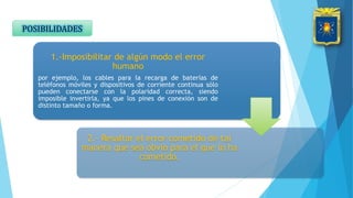 1.-Imposibilitar de algún modo el error
humano
por ejemplo, los cables para la recarga de baterías de
teléfonos móviles y dispositivos de corriente continua sólo
pueden conectarse con la polaridad correcta, siendo
imposible invertirla, ya que los pines de conexión son de
distinto tamaño o forma.
2.- Resaltar el error cometido de tal
manera que sea obvio para el que lo ha
cometido.
POSIBILIDADES
 