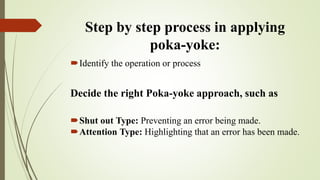 Step by step process in applying
poka-yoke:
Identify the operation or process
Decide the right Poka-yoke approach, such as
Shut out Type: Preventing an error being made.
Attention Type: Highlighting that an error has been made.
 
