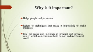 Why is it important?
Helps people and processes.
Refers to techniques that make it impossible to make
mistakes.
Use the ideas and methods in product and process
design which can eliminate both human and mechanical
errors.
 