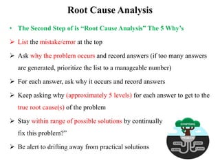 Root Cause Analysis
• The Second Step of is “Root Cause Analysis” The 5 Why’s
 List the mistake/error at the top
 Ask why the problem occurs and record answers (if too many answers
are generated, prioritize the list to a manageable number)
 For each answer, ask why it occurs and record answers
 Keep asking why (approximately 5 levels) for each answer to get to the
true root cause(s) of the problem
 Stay within range of possible solutions by continually asking, “Can we
fix this problem?”
 Be alert to drifting away from practical solutions
 