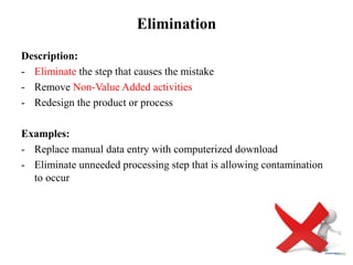Elimination
Description:
- Eliminate the step that causes the mistake
- Remove Non-Value Added activities
- Redesign the product or process
Examples:
- Replace manual data entry with computerized download
- Eliminate unneeded processing step that is allowing contamination
to occur
 