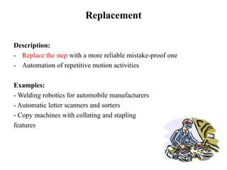 Replacement
Description:
- Replace the step with a more reliable mistake-proof one
- Automation of repetitive motion activities
Examples:
- Welding robotics for automobile manufacturers
- Automatic letter scanners and sorters
- Copy machines with collating and stapling
features
 