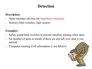 Detection
Description:
- Make mistakes obvious for immediate correction
- Sensors, limit switches, light sensors
Examples:
- Safety guard limit switches to prevent machine running when open
- Set number of parts to install; if there are any left over, then it was
missed
- Computer warning if all information is not filled in
 