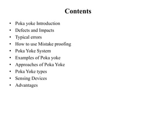 Contents
• Poka yoke Introduction
• Defects and Impacts
• Typical errors
• How to use Mistake proofing
• Poka Yoke System
• Examples of Poka yoke
• Approaches of Poka Yoke
• Poka Yoke types
• Sensing Devices
• Advantages
 