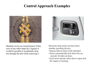 Control Approach Examples
Electronic door locks can have three
mistake-proofing devices:
• Insures that no door is left unlocked.
• Doors automatically lock when the car
exceeds 18 miles an hour.
• Lock won't operate when door is open and
the engine is running.
Manhole covers are round because if they
were of any other shape (Ex: Square) it
would be possible to accidentally drop
one through the hole while removing it.
 