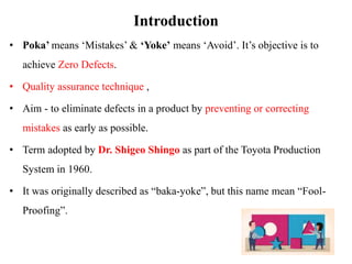 Introduction
• Poka’ means ‘Mistakes’ & ‘Yoke’ means ‘Avoid’. It’s objective is to
achieve Zero Defects.
• Quality assurance technique ,
• Aim - to eliminate defects in a product by preventing or correcting
mistakes as early as possible.
• Term adopted by Dr. Shigeo Shingo as part of the Toyota Production
System in 1960.
• It was originally described as “baka-yoke”, but this name mean “Fool-
Proofing”.
 