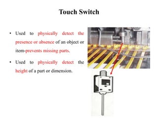 Touch Switch
• Used to physically detect the
presence or absence of an object or
item-prevents missing parts.
• Used to physically detect the
height of a part or dimension.
 