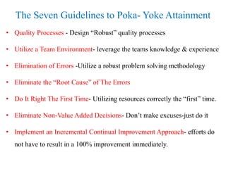 The Seven Guidelines to Poka- Yoke Attainment
• Quality Processes - Design “Robust” quality processes
• Utilize a Team Environment- leverage the teams knowledge & experience
• Elimination of Errors -Utilize a robust problem solving methodology
• Eliminate the “Root Cause” of The Errors
• Do It Right The First Time- Utilizing resources correctly the “first” time.
• Eliminate Non-Value Added Decisions- Don’t make excuses-just do it
• Implement an Incremental Continual Improvement Approach- efforts do
not have to result in a 100% improvement immediately.
 