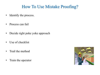 How To Use Mistake Proofing?
• Identify the process.
• Process can fail
• Decide right poke yoke approach
• Use of checklist
• Trail the method
• Train the operator
 
