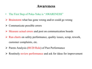 Awareness
• The First Step of Poka-Yoke is “AWARENESS”
 Brainstorm what has gone wrong and/or could go wrong
 Communicate possible errors
 Measure actual errors and post on communication boards
 Run charts on safety performance, quality issues, scrap, rework,
customer complaints, etc.
 Pareto Analysis (80/20 Rule) of Past Performance
 Routinely review performance and ask for ideas for improvement
 