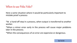 Sai krish
When to use Poka Yoke?
Here a some situation where it would be particularly important to
mistake proof a process
*At a hand-off step in a process, when output is transferred to another
worker.
*When a minor error early in the process will cause major problems
later in the process.
*When the consequences of an error are expensive or dangerous.
 