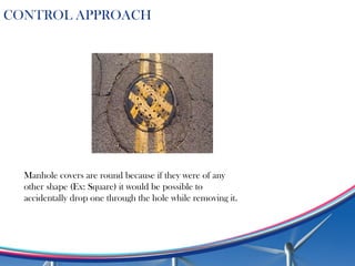 Manhole covers are round because if they were of any
other shape (Ex: Square) it would be possible to
accidentally drop one through the hole while removing it.
CONTROL APPROACH
 