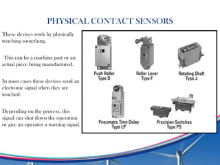 PHYSICAL CONTACT SENSORS
These devices work by physically
touching something.
This can be a machine part or an
actual piece being manufactured.
In most cases these devices send an
electronic signal when they are
touched.
Depending on the process, this
signal can shut down the operation
or give an operator a warning signal.
 
