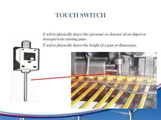TOUCH SWITCH
Used to physically detect the presence or absence of an object or
item-prevents missing parts.
Used to physically detect the height of a part or dimension.
 