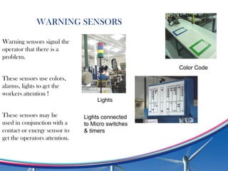 WARNING SENSORS
Warning sensors signal the
operator that there is a
problem.
These sensors use colors,
alarms, lights to get the
workers attention !
These sensors may be
used in conjunction with a
contact or energy sensor to
get the operators attention.
Lights connected
to Micro switches
& timers
Color Code
Lights
 
