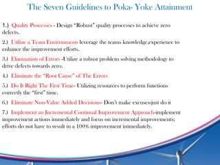 The Seven Guidelines to Poka- Yoke Attainment
1.) Quality Processes - Design “Robust” quality processes to achieve zero
defects.
2.) Utilize a Team Environment- leverage the teams knowledge,experience to
enhance the improvement efforts.
3.) Elimination of Errors -Utilize a robust problem solving methodology to
drive defects towards zero.
4.) Eliminate the “Root Cause” of The Errors
5.) Do It Right The First Time- Utilizing resources to perform functions
correctly the “first” time.
6.) Eliminate Non-Value Added Decisions- Don’t make excuses-just do it
7.) Implement an Incremental Continual Improvement Approach-implement
improvement actions immediately and focus on incremental improvements;
efforts do not have to result in a 100% improvement immediately.
 