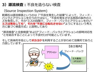 3）源流検査：不良を造らない検査
（Source Inspection System)
新郷氏は源流検査というのは「“不良を発生した結果”によって，フィード・
バックとアクションを行うのではなく，“不良を発生させる原因の条件のミ
ズを発見して，その“ミスの段階で，フィード・バックとアクションを行い“
ミスは発生しても”，それを“不良には転化させない”ようにするという考え
方に基づく検査方式」と説明してあり
“源流検査”と全数検査”および“フィード・バックとアクションの即時対応性
”とを結合することによって不良ゼロが可能としています。
そして具体的手段としでポカヨケを利用することがきわめて効果的でありと
力説しています。
17
ミス
アクション
ミス検知
（ポカヨケ）
フィード・バック
【自工程内】
 