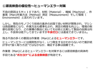 ①源流検査の優位性～ヒューマンエラー対策
不良の原因は５Ｍ＋１Ｅであり、材料（Material）、機械（Machine）、作
業者（Man)作業方法（Method）測定（Measurement）そして環境（
Environment）と言われています。
しかし、現在のモノづくり技術の進歩のお陰で良い材料が開発され、マシン
は高信頼性になり、作業方法も標準化され、測定の精度も向上し、環境の制
御も容易になり、どの業種の製品においても以前と比較して製品の品質は向
上し、不良率は低下してきていますが不良ゼロには達成できていません。
残る不良の多くの要因は作業者（Man)によるヒューマンエラーです。
ヒューマンエラーには規則性がなく、いつ発生するかわからないので推計統
計学の“抜く取り方式”ではなかなか、補足する事は困難です。
作業者（Man)によるヒューマンエラーを対策するには源流検査の具体的
手段である“ポカヨケ”による全数検査が有効です。
18
 