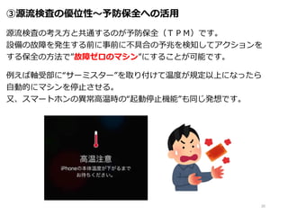 ③源流検査の優位性～予防保全への活用
源流検査の考え方と共通するのが予防保全（ＴＰＭ）です。
設備の故障を発生する前に事前に不具合の予兆を検知してアクションを
する保全の方法で”故障ゼロのマシン”にすることが可能です。
例えば軸受部に“サーミスター”を取り付けて温度が規定以上になったら
自動的にマシンを停止させる。
又、スマートホンの異常高温時の“起動停止機能”も同じ発想です。
20
 