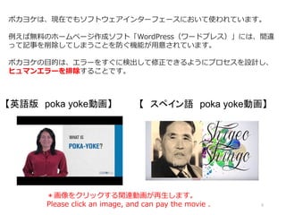 5
ポカヨケは、現在でもソフトウェアインターフェースにおいて使われています。
例えば無料のホームページ作成ソフト「WordPress（ワードプレス）」には、間違
って記事を削除してしまうことを防ぐ機能が用意されています。
ポカヨケの目的は、エラーをすぐに検出して修正できるようにプロセスを設計し、
ヒュマンエラーを排除することです。
【英語版 poka yoke動画】 【 スペイン語 poka yoke動画】
＊画像をクリックする関連動画が再生します。
Please click an image, and can pay the movie .
 