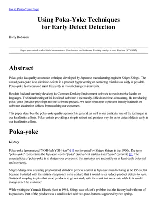 Go to Poka-Yoke Page
Using Poka-Yoke Techniques
for Early Defect Detection
Harry Robinson
Paper presented at the Sixth International Conference on Software Testing Analysis and Review (STAR'97)
Abstract
Poka-yoke is a quality assurance technique developed by Japanese manufacturing engineer Shigeo Shingo. The
aim of poka-yoke is to eliminate defects in a product by preventing or correcting mistakes as early as possible.
Poka-yoke has been used most frequently in manufacturing environments.
Hewlett Packard currently develops its Common Desktop Environment software to run in twelve locales or
languages. Traditional testing of this localized software is technically difficult and time-consuming. By introducing
poka-yoke (mistake-proofing) into our software process, we have been able to prevent literally hundreds of
software localization defects from reaching our customers.
This paper describes the poka-yoke quality approach in general, as well as our particular use of the technique in
our localization efforts. Poka-yoke is providing a simple, robust and painless way for us to detect defects early in
our localization efforts.
Poka-yoke
History
Poka-yoke (pronounced "POH-kah YOH-kay") [1] was invented by Shigeo Shingo in the 1960s. The term
"poka-yoke" comes from the Japanese words "poka" (inadvertent mistake) and "yoke" (prevent) [2]. The
essential idea of poka-yoke is to design your process so that mistakes are impossible or at least easily detected
and corrected.
Shigeo Shingo was a leading proponent of statistical process control in Japanese manufacturing in the 1950s, but
became frustrated with the statistical approach as he realized that it would never reduce product defects to zero.
Statistical sampling implies that some products to go untested, with the result that some rate of defects would
always reach the customer.
While visiting the Yamada Electric plant in 1961, Shingo was told of a problem that the factory had with one of
its products. Part of the product was a small switch with two push-buttons supported by two springs.
 