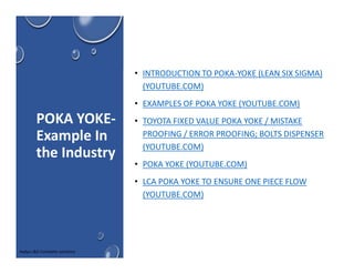 POKA YOKE-
Example In
the Industry
• INTRODUCTION TO POKA-YOKE (LEAN SIX SIGMA)
(YOUTUBE.COM)
• EXAMPLES OF POKA YOKE (YOUTUBE.COM)
• TOYOTA FIXED VALUE POKA YOKE / MISTAKE
PROOFING / ERROR PROOFING; BOLTS DISPENSER
(YOUTUBE.COM)
• POKA YOKE (YOUTUBE.COM)
• LCA POKA YOKE TO ENSURE ONE PIECE FLOW
(YOUTUBE.COM)
Aadya L&D Complete solutions
 