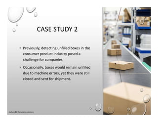 CASE STUDY 2
• Previously, detecting unfilled boxes in the
consumer product industry posed a
challenge for companies.
• Occasionally, boxes would remain unfilled
due to machine errors, yet they were still
closed and sent for shipment.
Aadya L&D Complete solutions
 