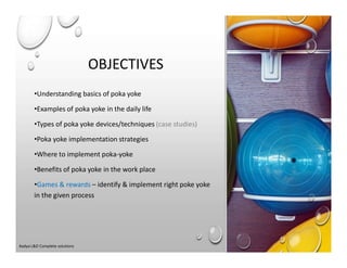 OBJECTIVES
•Understanding basics of poka yoke
•Examples of poka yoke in the daily life
•Types of poka yoke devices/techniques (case studies)
•Poka yoke implementation strategies
•Where to implement poka-yoke
•Benefits of poka yoke in the work place
•Games & rewards – identify & implement right poke yoke
in the given process
Aadya L&D Complete solutions
 