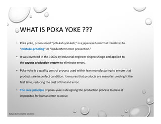 WHAT IS POKA YOKE ???
• Poka yoke, pronounced “poh-kah yoh-keh,” is a japanese term that translates to
“mistake-proofing” or “inadvertent error prevention.”
• It was invented in the 1960s by industrial engineer shigeo shingo and applied to
the toyota production system to eliminate errors.
• Poka-yoke is a quality control process used within lean manufacturing to ensure that
products are in perfect condition. It ensures that products are manufactured right the
first time, reducing the cost of trial and error.
• The core principle of poka-yoke is designing the production process to make it
impossible for human error to occur.
Aadya L&D Complete solutions
 