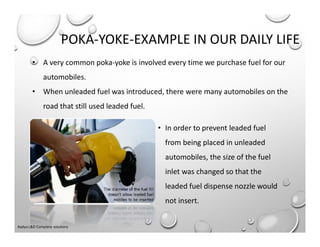 POKA-YOKE-EXAMPLE IN OUR DAILY LIFE
• In order to prevent leaded fuel
from being placed in unleaded
automobiles, the size of the fuel
inlet was changed so that the
leaded fuel dispense nozzle would
not insert.
• A very common poka-yoke is involved every time we purchase fuel for our
automobiles.
• When unleaded fuel was introduced, there were many automobiles on the
road that still used leaded fuel.
Aadya L&D Complete solutions
 