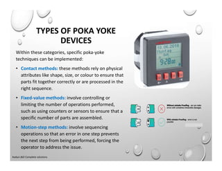 Within these categories, specific poka-yoke
techniques can be implemented:
• Contact methods: these methods rely on physical
attributes like shape, size, or colour to ensure that
parts fit together correctly or are processed in the
right sequence.
• Fixed-value methods: involve controlling or
limiting the number of operations performed,
such as using counters or sensors to ensure that a
specific number of parts are assembled.
• Motion-step methods: involve sequencing
operations so that an error in one step prevents
the next step from being performed, forcing the
operator to address the issue.
TYPES OF POKA YOKE
DEVICES
Aadya L&D Complete solutions
 