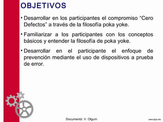OBJETIVOS
• Desarrollar en los participantes el compromiso “Cero
  Defectos” a través de la filosofía poka yoke.
• Familiarizar a los participantes con los conceptos
  básicos y entender la filosofía de poka yoke.
• Desarrollar en el participante el enfoque de
  prevención mediante el uso de dispositivos a prueba
  de error.




                  Documentó: V. Olguín
 