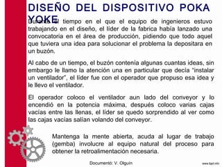 DISEÑO DEL DISPOSITIVO POKA
                         YOKE
Durante el tiempo en el que el equipo de ingenieros estuvo
trabajando en el diseño, el líder de la fabrica había lanzado una
convocatoria en el área de producción, pidiendo que todo aquel
que tuviera una idea para solucionar el problema la depositara en
un buzón.
Al cabo de un tiempo, el buzón contenía algunas cuantas ideas, sin
embargo le llamo la atención una en particular que decía “instalar
un ventilador”, el líder fue con el operador que propuso esa idea y
le llevo el ventilador.
El operador coloco el ventilador aun lado del conveyor y lo
encendió en la potencia máxima, después coloco varias cajas
vacías entre las llenas, el líder se quedo sorprendido al ver como
las cajas vacías salían volando del conveyor.

        Mantenga la mente abierta, acuda al lugar de trabajo
        (gemba) involucre al equipo natural del proceso para
        obtener la retroalimentación necesaria.
                      Documentó: V. Olguín
 