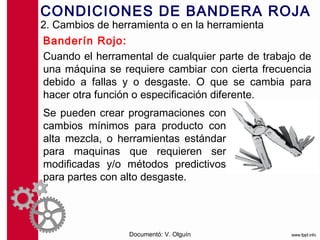 CONDICIONES DE BANDERA ROJA
2. Cambios de herramienta o en la herramienta
Banderín Rojo:
Cuando el herramental de cualquier parte de trabajo de
una máquina se requiere cambiar con cierta frecuencia
debido a fallas y o desgaste. O que se cambia para
hacer otra función o especificación diferente.
Se pueden crear programaciones con
cambios mínimos para producto con
alta mezcla, o herramientas estándar
para maquinas que requieren ser
modificadas y/o métodos predictivos
para partes con alto desgaste.




                 Documentó: V. Olguín
 