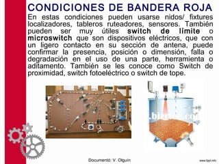 CONDICIONES DE BANDERA ROJA
En estas condiciones pueden usarse nidos/ fixtures
localizadores, tableros ruteadores, sensores. También
pueden ser muy útiles switch de límite o
microswitch que son dispositivos eléctricos, que con
un ligero contacto en su sección de antena, puede
confirmar la presencia, posición o dimensión, falla o
degradación en el uso de una parte, herramienta o
aditamento. También se les conoce como Switch de
proximidad, switch fotoeléctrico o switch de tope.




                 Documentó: V. Olguín
 