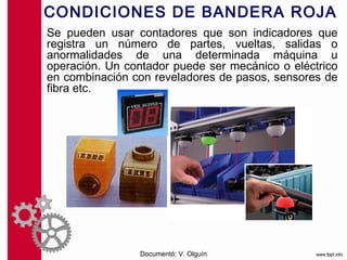 CONDICIONES DE BANDERA ROJA
Se pueden usar contadores que son indicadores que
registra un número de partes, vueltas, salidas o
anormalidades de una determinada máquina u
operación. Un contador puede ser mecánico o eléctrico
en combinación con reveladores de pasos, sensores de
fibra etc.




                 Documentó: V. Olguín
 
