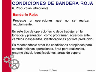 CONDICIONES DE BANDERA ROJA
6. Producción infrecuente

Banderín Rojo:
Procesos u operaciones              que   no   se   realizan
regularmente.

En este tipo de operaciones lo debe trabajar en la
logistica y planeacion, como programar, acuerdos ante
cambios inesperados, identificaciones por lote producido.
Es recomendable crear las condiciones apropiadas para
controlar dichas operaciones, área para realizarlas,
entorno visual, identificaciones, areas de espera.




                  Documentó: V. Olguín
 