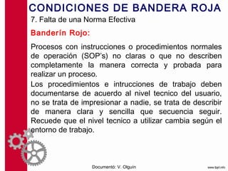 CONDICIONES DE BANDERA ROJA
7. Falta de una Norma Efectiva
Banderín Rojo:
Procesos con instrucciones o procedimientos normales
de operación (SOP’s) no claras o que no describen
completamente la manera correcta y probada para
realizar un proceso.
Los procedimientos e intrucciones de trabajo deben
documentarse de acuerdo al nivel tecnico del usuario,
no se trata de impresionar a nadie, se trata de describir
de manera clara y sencilla que secuencia seguir.
Recuede que el nivel tecnico a utilizar cambia según el
entorno de trabajo.



                  Documentó: V. Olguín
 