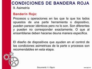 CONDICIONES DE BANDERA ROJA
9. Asimetría

Banderín Rojo:
Procesos u operaciones en las que la que los lados
opuestos de una parte herramienta o dispositivo,
pueden parecer idénticos pero no lo son. Son diferentes
y pueden no corresponder exactamente. O que al
ensamblarse deben hacerse deuna manera especifica.

El diseño de dispositivos que ayuden en el control de
las condiciones asimetricas de la parte o procesos son
recomendables en esta etapa.




                 Documentó: V. Olguín
 