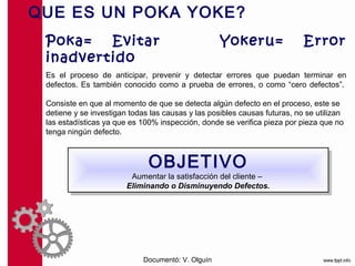 QUE ES UN POKA YOKE?

Poka=   Evitar                                    Yokeru=                 Error
inadvertido
Es el proceso de anticipar, prevenir y detectar errores que puedan terminar en
defectos. Es también conocido como a prueba de errores, o como “cero defectos”.

Consiste en que al momento de que se detecta algún defecto en el proceso, este se
detiene y se investigan todas las causas y las posibles causas futuras, no se utilizan
las estadísticas ya que es 100% inspección, donde se verifica pieza por pieza que no
tenga ningún defecto.



                           OBJETIVO
                            OBJETIVO –
                        Aumentar la satisfacción del cliente
                        Aumentar la satisfacción del cliente –
                      Eliminando o Disminuyendo Defectos.
                       Eliminando o Disminuyendo Defectos.




                           Documentó: V. Olguín
 