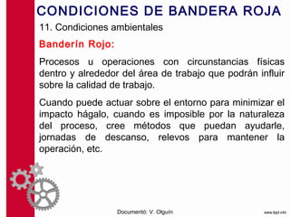 CONDICIONES DE BANDERA ROJA
11. Condiciones ambientales
Banderín Rojo:
Procesos u operaciones con circunstancias físicas
dentro y alrededor del área de trabajo que podrán influir
sobre la calidad de trabajo.
Cuando puede actuar sobre el entorno para minimizar el
impacto hágalo, cuando es imposible por la naturaleza
del proceso, cree métodos que puedan ayudarle,
jornadas de descanso, relevos para mantener la
operación, etc.




                  Documentó: V. Olguín
 