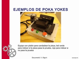 EJEMPLOS DE POKA YOKES




 Equipo con pistón para candadear la pieza, led verde
 para indicar si la pieza pasa la prueba, rojo para indicar si
 no paso la prueba


                 Documentó: V. Olguín
 