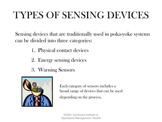 TYPES OF SENSING DEVICES
Sensing devices that are traditionally used in poka-yoke systems
can be divided into three categories:
1. Physical contact devices
2. Energy sensing devices
3. Warning Sensors
Each category of sensors includes a
broad range of devices that can be used
depending on the process.
SIOM | Symbiosis Institute of
Operations Management, Nashik
 