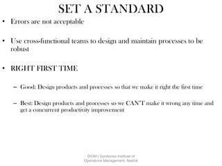 SET A STANDARD
• Errors are not acceptable
• Use cross-functional teams to design and maintain processes to be
robust
• RIGHT FIRST TIME
– Good: Design products and processes so that we make it right the first time
– Best: Design products and processes so we CAN’T make it wrong any time and
get a concurrent productivity improvement
SIOM | Symbiosis Institute of
Operations Management, Nashik
 