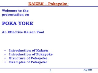 1
KAIZEN – Pokayoke
July 2010
Welcome to the
presentation on
POKA YOKE
An Effective Kaizen Tool
• Introduction of Kaizen
• Introduction of Pokayoke
• Structure of Pokayoke
• Examples of Pokayoke
 
