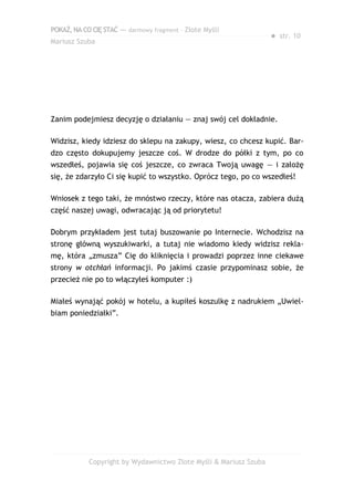 POKAŻ,NACOCIĘSTAĆ — darmowy fragment – Złote Myśli
Mariusz Szuba
● str. 10
Zanim podejmiesz decyzję o działaniu — znaj swój cel dokładnie.
Widzisz, kiedy idziesz do sklepu na zakupy, wiesz, co chcesz kupić. Bar-
dzo często dokupujemy jeszcze coś. W drodze do półki z tym, po co
wszedłeś, pojawia się coś jeszcze, co zwraca Twoją uwagę — i założę
się, że zdarzyło Ci się kupić to wszystko. Oprócz tego, po co wszedłeś!
Wniosek z tego taki, że mnóstwo rzeczy, które nas otacza, zabiera dużą
część naszej uwagi, odwracając ją od priorytetu!
Dobrym przykładem jest tutaj buszowanie po Internecie. Wchodzisz na
stronę główną wyszukiwarki, a tutaj nie wiadomo kiedy widzisz rekla-
mę, która „zmusza” Cię do kliknięcia i prowadzi poprzez inne ciekawe
strony w otchłań informacji. Po jakimś czasie przypominasz sobie, że
przecież nie po to włączyłeś komputer :)
Miałeś wynająć pokój w hotelu, a kupiłeś koszulkę z nadrukiem „Uwiel-
biam poniedziałki”.
Copyright by Wydawnictwo Złote Myśli & Mariusz Szuba
 