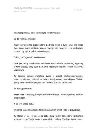 POKAŻ,NACOCIĘSTAĆ — darmowy fragment – Złote Myśli
Mariusz Szuba
● str. 12
Równoległe tory, czyli równoległa rzeczywistość?
Co za różnica? Wsiadaj!
Każdy zawodowiec przed udaną podróżą myśli o tym, jaka ona może
być, kogo może spotkać, czego nowego się nauczyć i co konkretnie
poznać, by być w pełni zadowolonym.
Dzisiaj to Ty jesteś zawodowcem.
I tak jak każdy z nich masz możliwość wyobrażenia sobie całej wyprawy
w taki sposób, żeby była dla Ciebie idealnym czasem. Twoim własnym,
ulubionym.
Ta książka opisuje metaforę życia w sposób niekonwencjonalny.
Nauczysz się tutaj patrzeć na świat z innej, nowej perspektywy. To tak,
jakby Twoja osoba czytająca ten rozdział stała na linii czasu.
Za Tobą jeden tor:
Przeszłość — wybory, których dokonałeś kiedyś. Wybory jednej, konkre-
tnej ścieżki.
A co jest przed Tobą?
Wyobraź sobie kilkanaście torów biegnących przed Tobą w przyszłość.
Ty stoisz w tu i teraz, a za sobą masz jeden tor, który konkretnie
wybrałeś — to Twoja droga z przeszłości. Jakość Twojego życia i miej-
Copyright by Wydawnictwo Złote Myśli & Mariusz Szuba
 